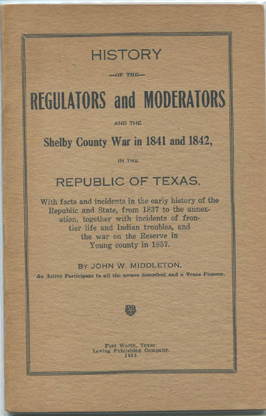 History Of The Regulators And Moderators And The Shelby County War In 1841 And 1842, In The Republic Of Texas, With Facts And Incidents In The Early History Of The Republic And State, From 1837 To The Annexation, Together With Incidents Of Frontier Life And Indian Troubles, And The War On The Reserve In Young County In 1857.  JOHN W. MIDDLETON