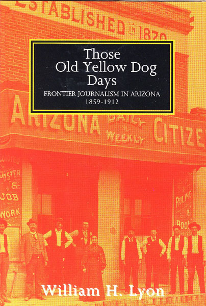 Those Old Yellow Dog Days. Frontier Journalism In Arizona 1859-1912. WILLIAM H. LYON