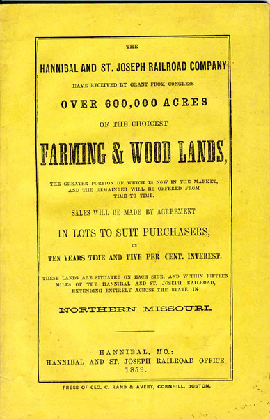 The Hannibal And St. Joseph Railroad Company Have Received By Grant From Congress Over 600,000 Acres Of The Choicest Farming & Wood Lands, The Greater Portion Of Which Is Now In The Market, And The Remainder Will Be Offered From Time To Time. Sales Will Be Made By Agreement In Lots To Suit Purchasers, On Ten Years Time And Five Per Cent. Interest. These Lands Are Situated On Each Side, And Within Fifteen Miles Of The Hannibal And St. Joseph Railroad, Extending Entirely Across The State, In Northern Missouri HUNT, JOSIAH [LAND COMMISSIONER H. & ST. JO. R. R.]