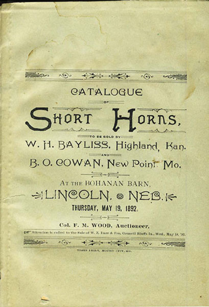 Catalogue Of Short Horns, To Be Sold By W.H. Bayliss, Highland, Kan. And B.O. Cowan, New Point, Mo. At The Bohanan Barn, Lincoln, Neb. Thursday, May 19, 1892. Col. F.M. Wood, Auctioneer. WOOD, COL F.M., AUCTIONEER