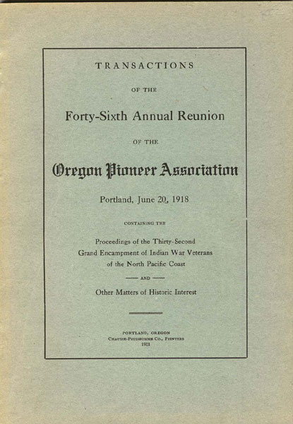 Transactions Of The Forty-Sixth Annual Reunion Of The Oregon Pioneer Association. Portland, June 20, 1918. Containing The Proceedings Of The Thirty-Second Grand Encampment Of Indian War Veterans Of The North Pacific Coast And Other Matters Of Historic Interest Oregon Pioneer Association