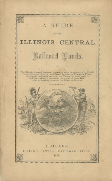 A Guide To The Illinois Central Railroad Lands. The Illinois Central Railroad Company, Offer For Sale Over 1,400,000 Acres Of Selected Prairie And Wood Lands, In Tracts Of Forty Acres And Upwards, Suitable For Farms, On Long Credits And Low Prices, Situated On Each Side Of Their Railroad, Extending Through The State Of Illinois ILLINOIS CENTRAL RAILROAD COMPANY