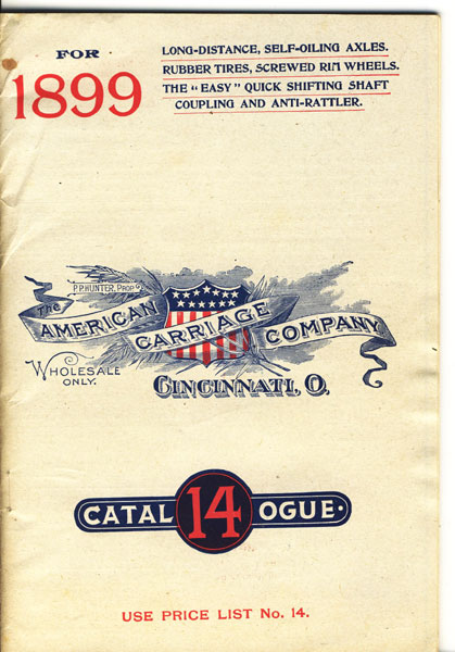 The American Carriage Company, Cincinnati, Ohio. Catalogue 14 For 1899. Featuring Buggies Of All Types With Long-Distance, Self-Oiling Axles, Rubber Tires, Screwed Rim Wheels, The "Easy" Quick Shifting Shaft Coupling And Anti-Rattler THE AMERICAN CARRIAGE COMPANY