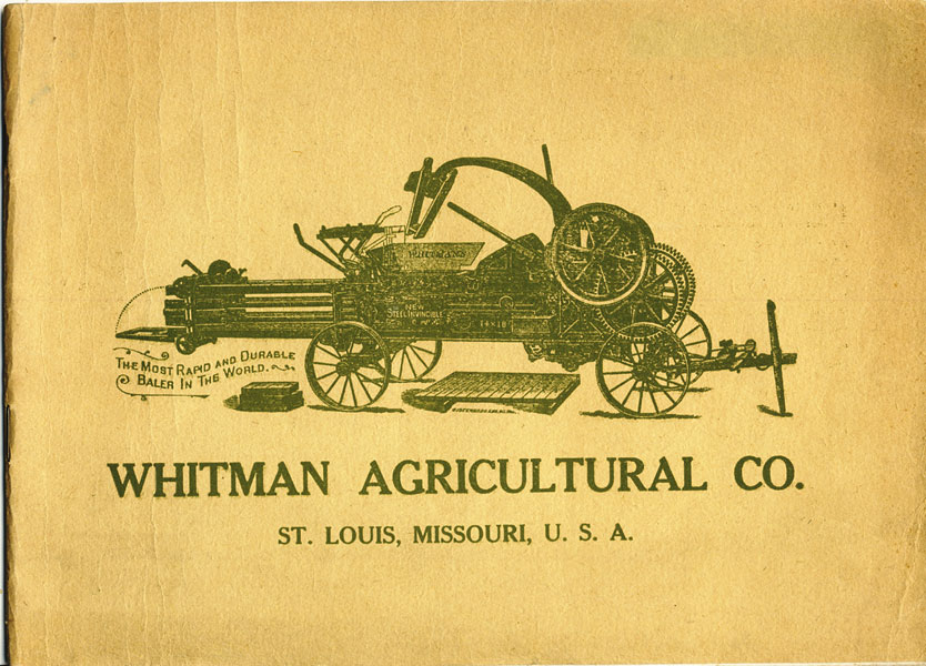 Whitman Agricultural Co., St. Louis, Missouri, U.S.A. (Cover Title) / Special Illustrated Catalogue Of  Whitman's Baling Presses For Baling All Kinds Of Fibrous Materials Including Hay, Straw, Wool, Cotton, Moss, Excelsior, Broom Corn, Cut Hay, Cotton Hulls, Shavings, Sawdust, Tobacco, Tobacco Stems, Hemp, Rags, Manure, Peat, Cornstalks, Etc. The Largest, Most Complete And Perfect Line Of Balers Made In America WHITMAN AGRICULTURAL COMPANY, ST. LOUIS, MISSOURI]