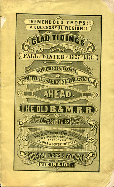 Tremendous Crops ! ! ! A Successful Region ! ! ! Glad Tidings For The Fall And Winter Of 1877 And 1878. Southern Iowa & South-Eastern Nebraska Ahead. The Old  B. & M. R. R. Has The Largest & Finest Crops, The Most Successful Settlers. The Best & Cheapest Lands. The Longest Credits  & Lowest Interest. Cheapest Fares & Freights. [Cover Title] BURLINGTON & MISSOURI RIVER RAILROAD