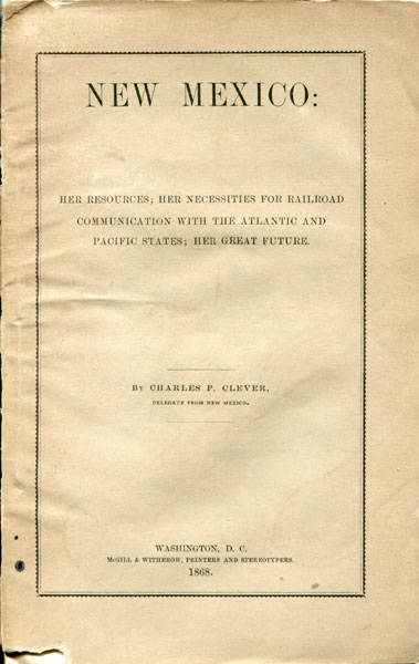 New Mexico: Her Resources; Her Necessities For Railroad Communication With The Atlantic And Pacific States; Her Great Future CLEVER, CHARLES P. [DELEGATE FROM NEW MEXICO]