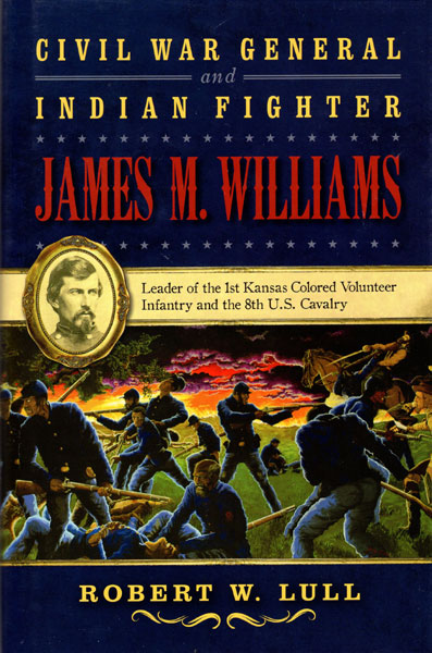 Civil War General And Indian Fighter, James M. Williams, Leader Of The 1st Kansas Colored Volunteer Infantry And The 8th U. S. Cavalry ROBERT W. LULL