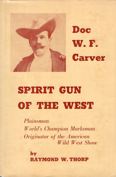 Spirit Gun Of The West, The Story Of Doc W. F. Carver, Plainsman, Trapper, Buffalo Hunter, Medicine Chief Of The Santee Sioux, World's Champion Marksman, And Originator Of The American Wild West Show RAYMOND W. THORP