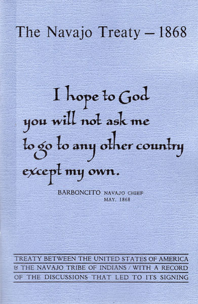 The Navajo Treaty - 1868. I Hope To God You Will Not Ask Me To Go To Any Other Country Except My Own. Treaty Between The United States Of America And The Navajo Tribe Of Indians With A Record Of The Discussions That Led To Its Signing / [Title Page] Treaty Between The United States Of America And The Navajo Tribe Of Indians With A Record Of The Discussions That Led To Its Signing BARBONCITO, NAVAJO CHIEF & GENERAL WILLIAM SHERMAN