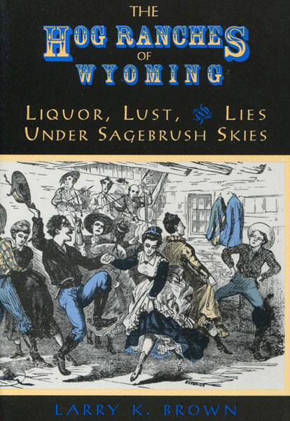 The Hog Ranches Of Wyoming. Liquor, Lust & Lies Under Sagebrush Skies. LARRY K. BROWN
