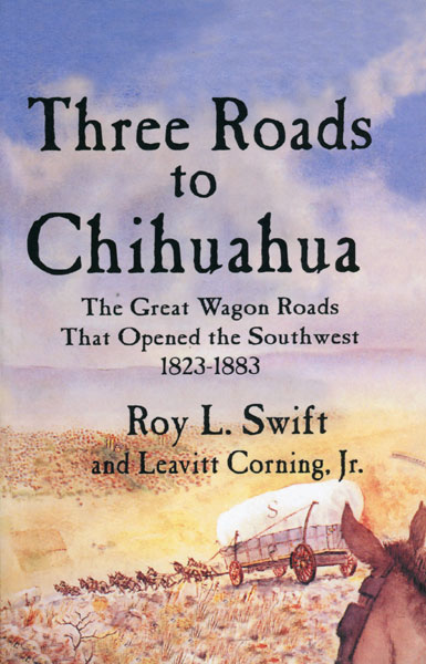 Three Roads To Chihuahua. The Great Wagon Roads That Opened The Southwest 1823-1883 SWIFT, ROY L. AND LEAVITT CORNING, JR