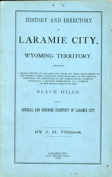 History And Directory Of Laramie City, Wyoming Territory, Comprising A Brief History Of Laramie City From Its First Settlement To The Present Time, Together With Sketches Of The Characteristics And Resources Of The Surrounding Country; Including A Minute Description Of A Portion Of The Mining Region Of The Black Hills. Also A General And Business Directory Of Laramie City J. H. TRIGGS
