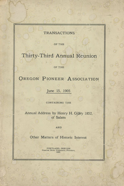 Transactions Of The Thirty-Third Annual Reunion Of The Oregon Pioneer Association June 15, 1905 Containing The Annual Address By Henry H. Gilfry 1852, Of Salem And Other Matters Of Historic Interest THE OREGON PIONEER ASSOCIATION [GEORGE H. HIMES, SECRETARY]