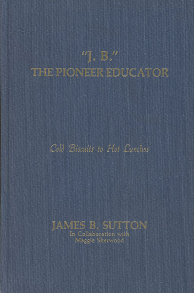 "J. B." The Pioneer Educator. Cold Biscuits To Hot Lunches JAMES B. SUTTON