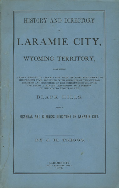 History And Directory Of Laramie City, Wyoming Territory, Comprising A Brief History Of Laramie City From Its First Settlement To The Present Time, Together With Sketches Of The Characteristics And Resources Of The Surrounding Country; Including A Minute Description Of A Portion Of The Mining Region Of The Black Hills. Also A General And Business Directory Of Laramie City J. H. TRIGGS