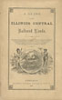 A Guide To The Illinois Central Railroad Lands. The Illinois Central Railroad Company, Offer For Sale Over 1,400,000 Acres Of Selected Prairie And Wood Lands, In Tracts Of Forty Acres And Upwards, Suitable For Farms, On Long Credits And Low Prices, Situated On Each Side Of Their Railroad, Extending Through The State Of Illinois ILLINOIS CENTRAL RAILROAD COMPANY